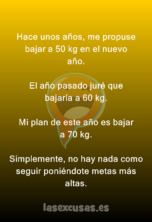 Hace unos años, me propuse bajar a 50 kg en el nuevo año.

El año pasado juré que bajaría a 60 kg.

Mi plan de este año es bajar a 70 kg.

Simplemente, no hay nada como seguir poniéndote metas más altas.