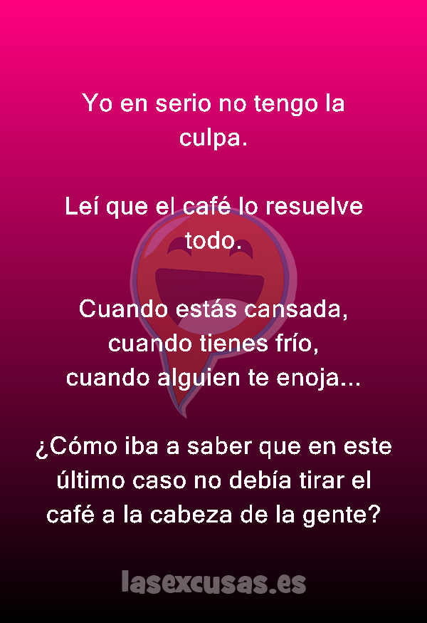 Yo en serio no tengo la culpa.

Leí que el café lo resuelve todo.

Cuando estás cansada,
cuando tienes frío,
cuando alguien te enoja... 

¿Cómo iba a saber que en este último caso no debía tirar el café a la cabeza de la gente?