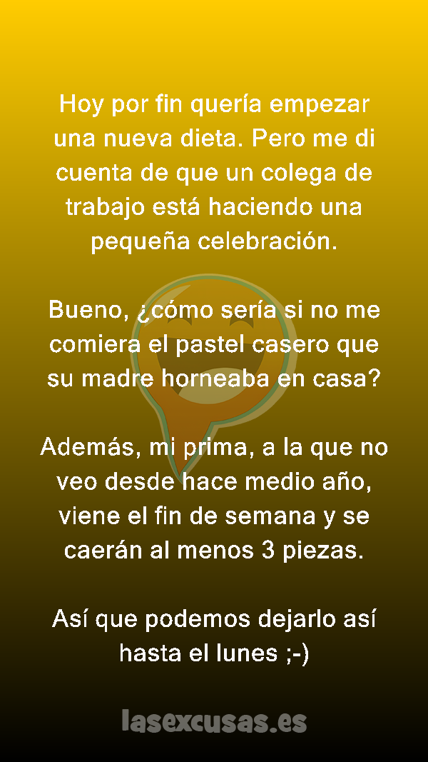 Hoy por fin quería empezar una nueva dieta. Pero me di cuenta de que un colega de trabajo está haciendo una pequeña celebración.

Bueno, ¿cómo sería si no me comiera el pastel casero que su madre horneaba en casa?

Además, mi prima, a la que no veo desde hace medio año, viene el fin de semana y se caerán al menos 3 piezas.

Así que podemos dejarlo así hasta el lunes ;-)