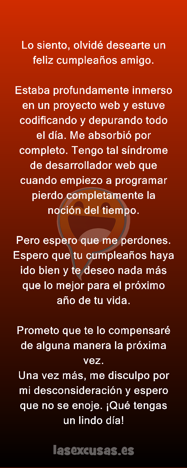 Lo siento, olvidé desearte un feliz cumpleaños amigo.

Estaba profundamente inmerso en un proyecto web y estuve codificando y depurando todo el día. Me absorbió por completo. Tengo tal síndrome de desarrollador web que cuando empiezo a programar pierdo completamente la noción del tiempo.

Pero espero que me perdones. Espero que tu cumpleaños haya ido bien y te deseo nada más que lo mejor para el próximo año de tu vida.

Prometo que te lo compensaré de alguna manera la próxima vez.
Una vez más, me disculpo por mi desconsideración y espero que no se enoje. ¡Qué tengas un lindo día!