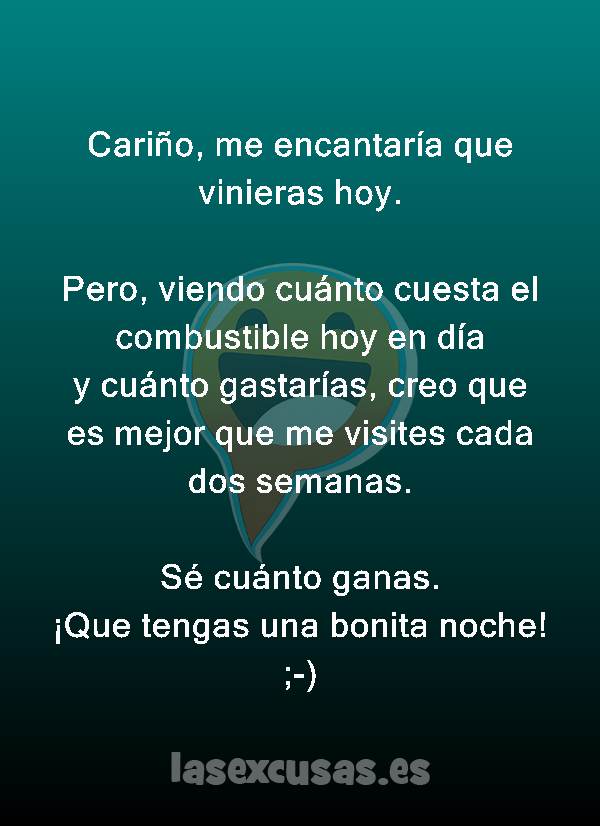 Cariño, me encantaría que vinieras hoy.

Pero, viendo cuánto cuesta el combustible hoy en día y cuánto gastarías, creo que es mejor que me visites cada dos semanas.

Sé cuánto ganas.
¡Que tengas una bonita noche! ;-)